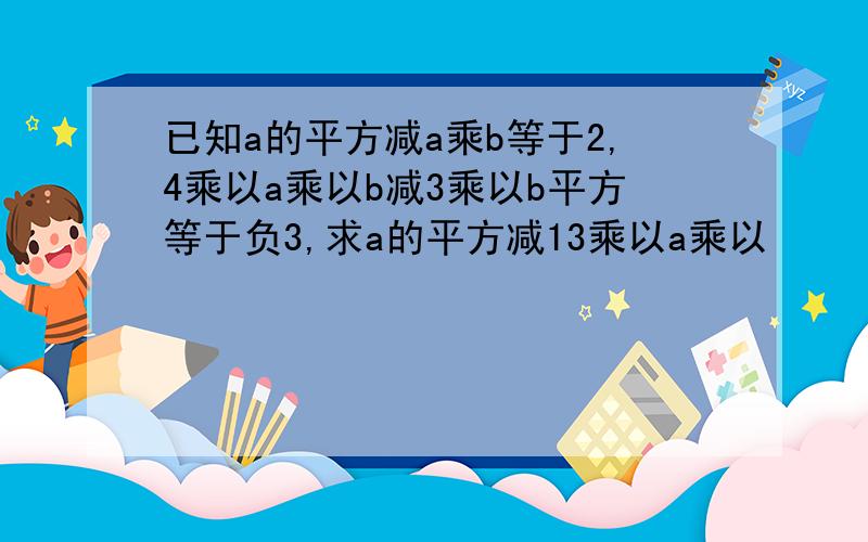 已知a的平方减a乘b等于2,4乘以a乘以b减3乘以b平方等于负3,求a的平方减13乘以a乘以