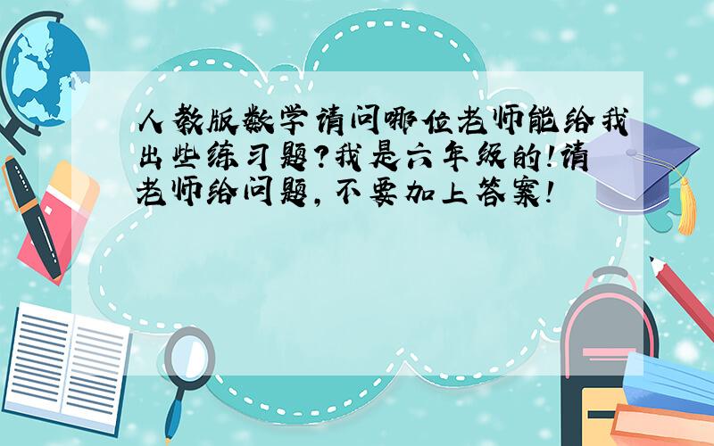 人教版数学请问哪位老师能给我出些练习题?我是六年级的!请老师给问题,不要加上答案!