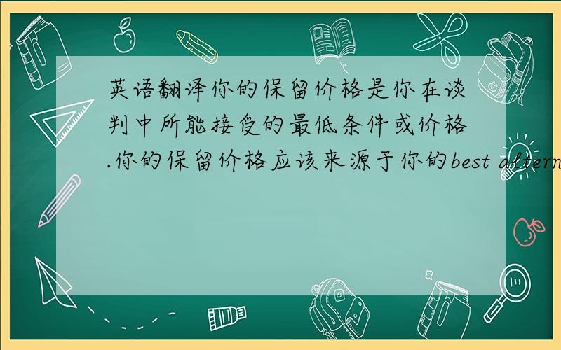 英语翻译你的保留价格是你在谈判中所能接受的最低条件或价格.你的保留价格应该来源于你的best alternative t