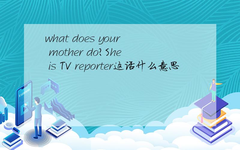 what does your mother do?She is TV reporter这话什么意思