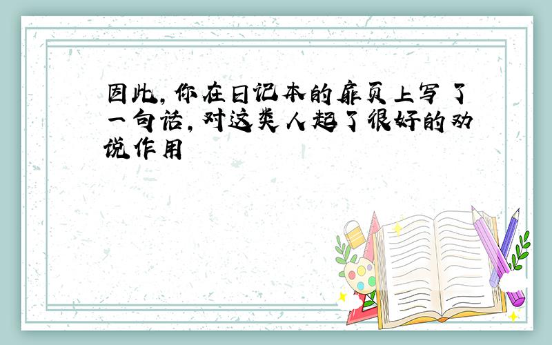 因此,你在日记本的扉页上写了一句话,对这类人起了很好的劝说作用