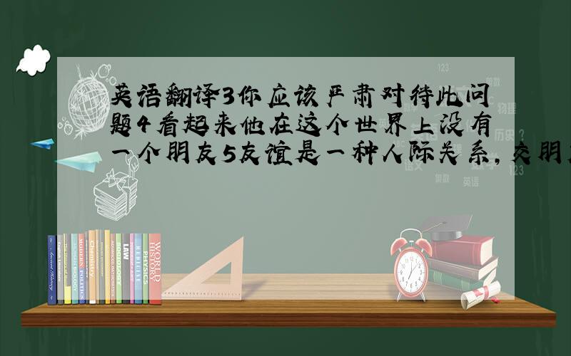 英语翻译3你应该严肃对待此问题4看起来他在这个世界上没有一个朋友5友谊是一种人际关系,交朋友时人们的一种本能,处于困境时