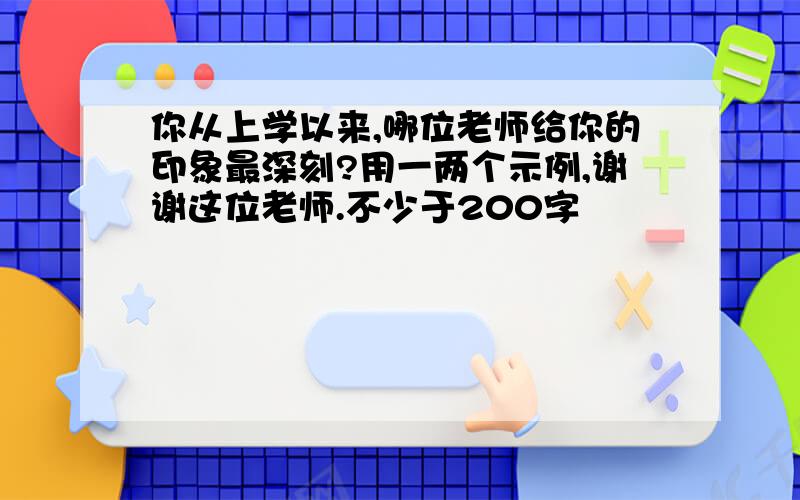 你从上学以来,哪位老师给你的印象最深刻?用一两个示例,谢谢这位老师.不少于200字