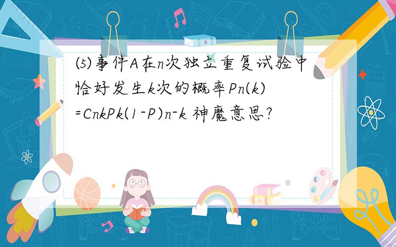 ⑸事件A在n次独立重复试验中恰好发生k次的概率Pn(k)=CnkPk(1-P)n-k 神魔意思?