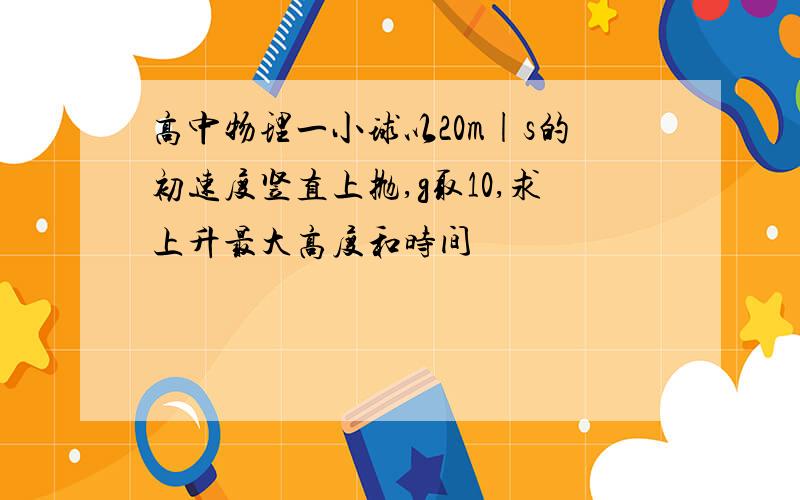 高中物理一小球以20m|s的初速度竖直上抛,g取10,求上升最大高度和时间