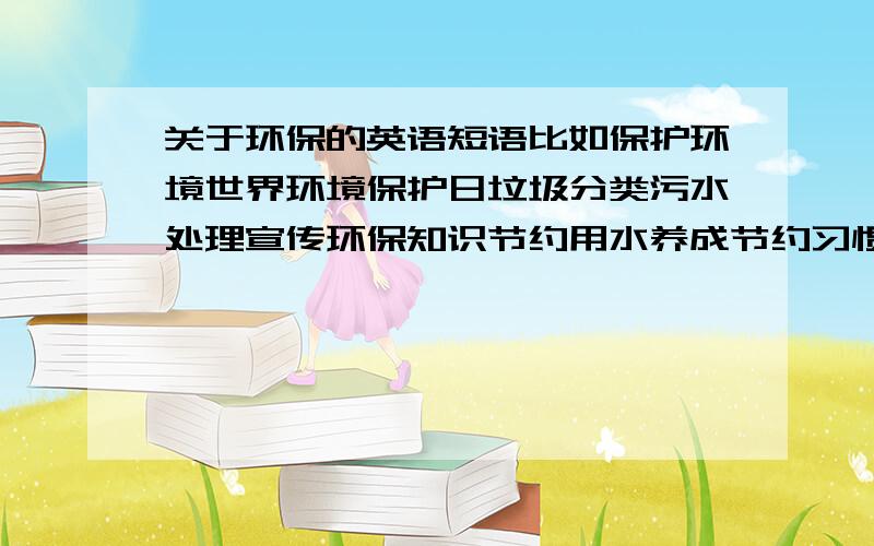 关于环保的英语短语比如保护环境世界环境保护日垃圾分类污水处理宣传环保知识节约用水养成节约习惯等等…