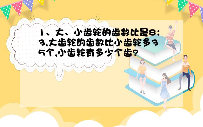 1、大、小齿轮的齿数比是8：3,大齿轮的齿数比小齿轮多35个,小齿轮有多少个齿?