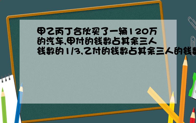 甲乙丙丁合伙买了一辆120万的汽车,甲付的钱数占其余三人钱数的1/3,乙付的钱数占其余三人的钱数的1/4