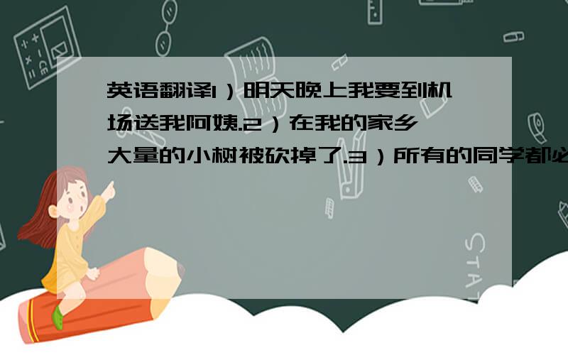 英语翻译1）明天晚上我要到机场送我阿姨.2）在我的家乡 大量的小树被砍掉了.3）所有的同学都必须遵守校规.4）事实上,我