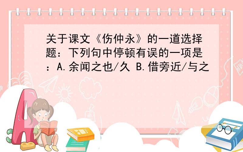 关于课文《伤仲永》的一道选择题：下列句中停顿有误的一项是：A.余闻之也/久 B.借旁近/与之