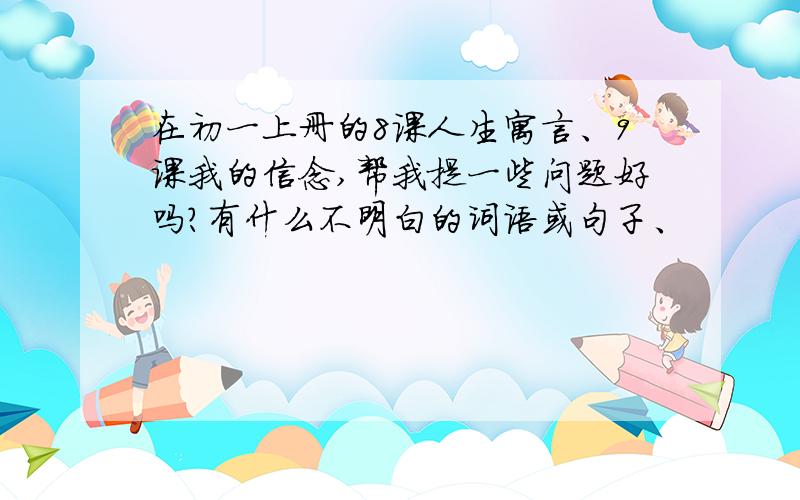 在初一上册的8课人生寓言、9课我的信念,帮我提一些问题好吗?有什么不明白的词语或句子、