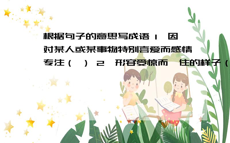 根据句子的意思写成语 1,因对某人或某事物特别喜爱而感情专注（ ） 2,形容受惊而愣住的样子（ ）