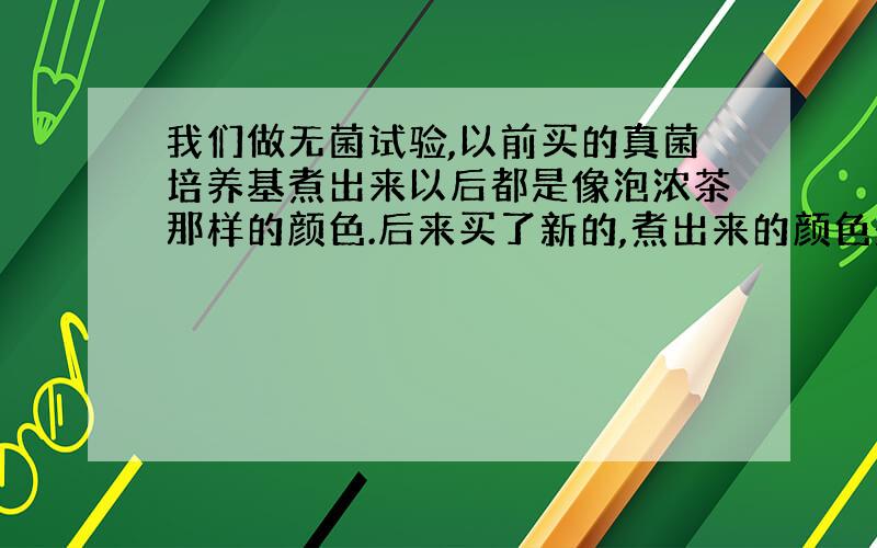 我们做无菌试验,以前买的真菌培养基煮出来以后都是像泡浓茶那样的颜色.后来买了新的,煮出来的颜色是那种淡淡的黄色,就是茶叶