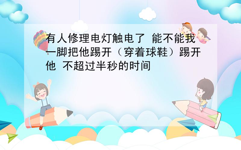 有人修理电灯触电了 能不能我一脚把他踢开（穿着球鞋）踢开他 不超过半秒的时间