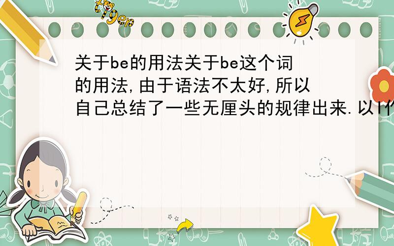 关于be的用法关于be这个词的用法,由于语法不太好,所以自己总结了一些无厘头的规律出来.以I作主语举点例吧,如果后面直接