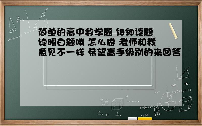 简单的高中数学题 细细读题 读明白题哦 怎么做 老师和我意见不一样 希望高手级别的来回答