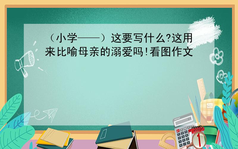 （小学——）这要写什么?这用来比喻母亲的溺爱吗!看图作文