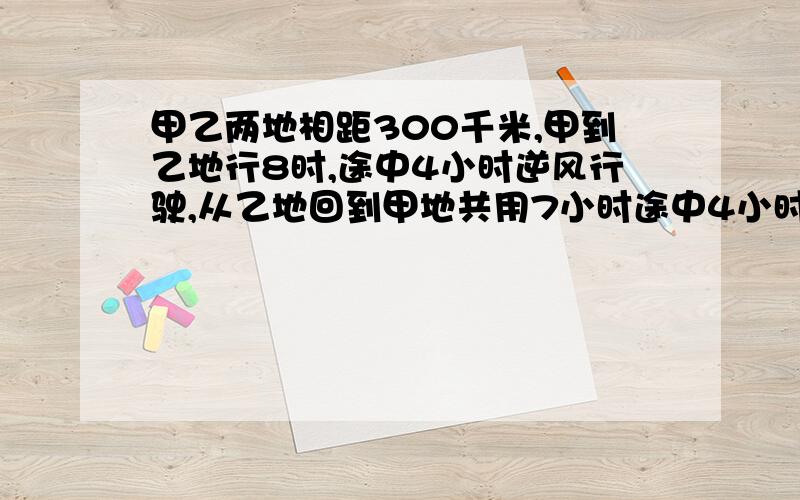 甲乙两地相距300千米,甲到乙地行8时,途中4小时逆风行驶,从乙地回到甲地共用7小时途中4小时顺风