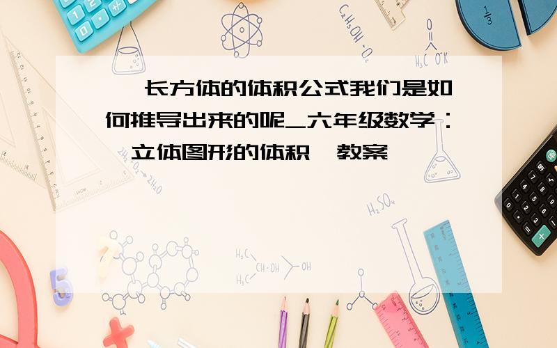 > 长方体的体积公式我们是如何推导出来的呢_六年级数学：《立体图形的体积》教案