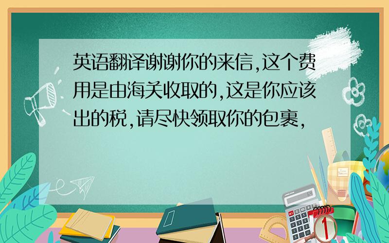 英语翻译谢谢你的来信,这个费用是由海关收取的,这是你应该出的税,请尽快领取你的包裹,