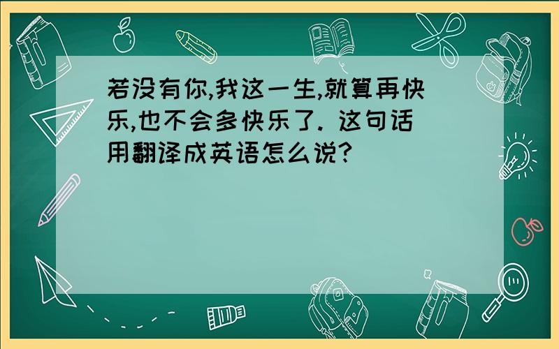 若没有你,我这一生,就算再快乐,也不会多快乐了. 这句话用翻译成英语怎么说?