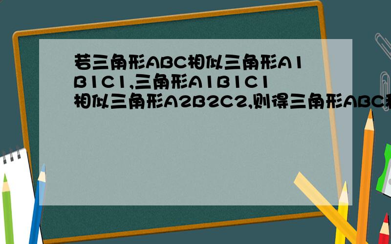 若三角形ABC相似三角形A1B1C1,三角形A1B1C1相似三角形A2B2C2,则得三角形ABC和三角形A2B2C2的关