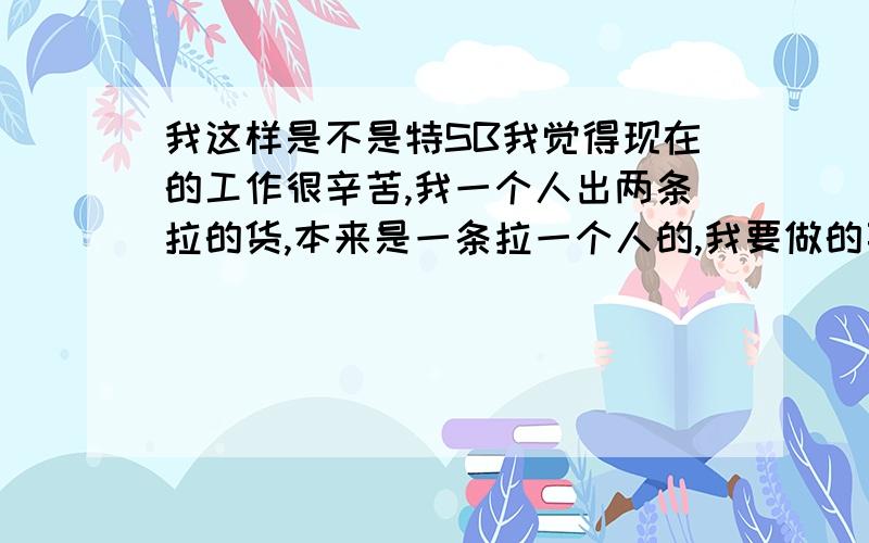 我这样是不是特SB我觉得现在的工作很辛苦,我一个人出两条拉的货,本来是一条拉一个人的,我要做的事很多觉得很辛苦,很不满老