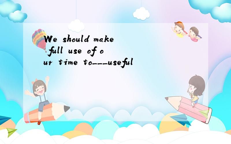 We should make full use of our time to___useful