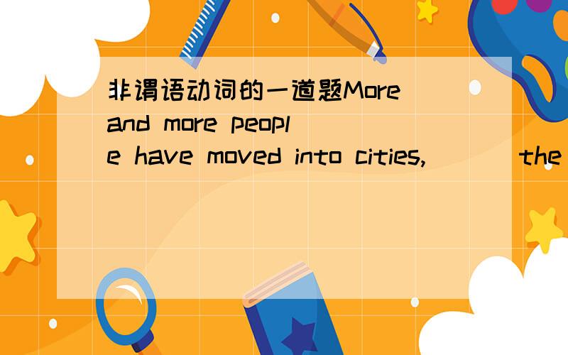 非谓语动词的一道题More and more people have moved into cities,___ the