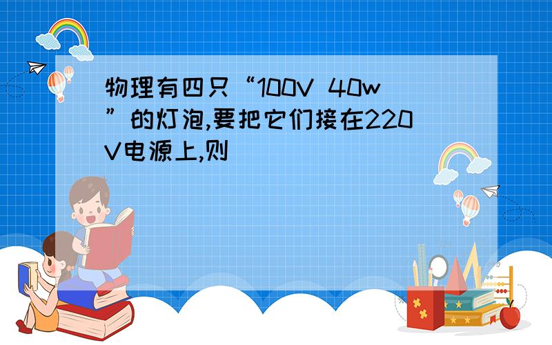 物理有四只“100V 40w”的灯泡,要把它们接在220V电源上,则