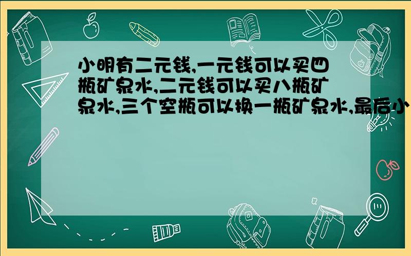 小明有二元钱,一元钱可以买四瓶矿泉水,二元钱可以买八瓶矿泉水,三个空瓶可以换一瓶矿泉水,最后小明可以喝多少矿泉水