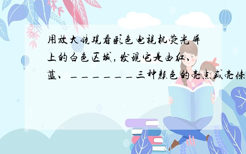 用放大镜观看彩色电视机荧光屏上的白色区域，发现它是由红、蓝、______三种颜色的亮点或亮条组成的，这三种颜色称为色光的