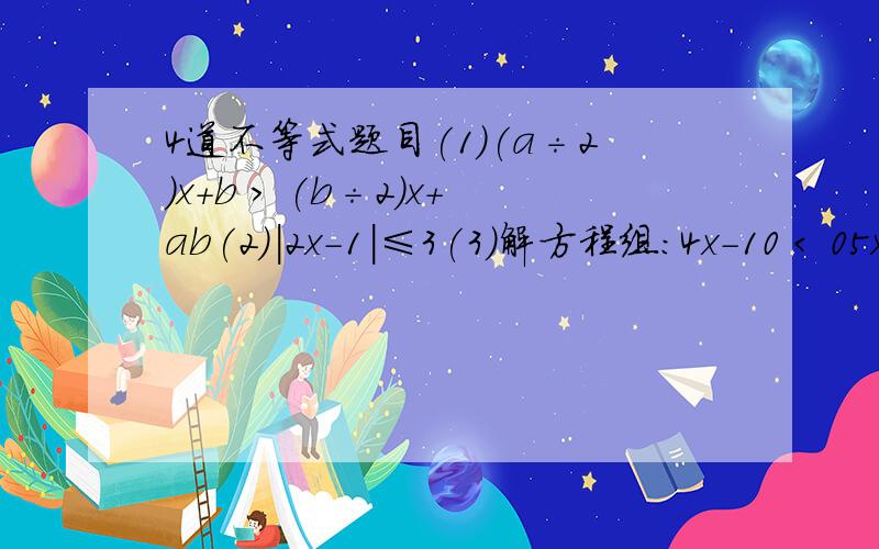 4道不等式题目(1)(a÷2)x+b > (b÷2)x+ab(2)|2x-1|≤3(3)解方程组：4x-10 < 05x