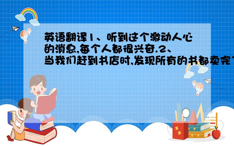 英语翻译1、听到这个激动人心的消息,每个人都很兴奋.2、当我们赶到书店时,发现所有的书都卖完了.3、你注意到有人跟在你身