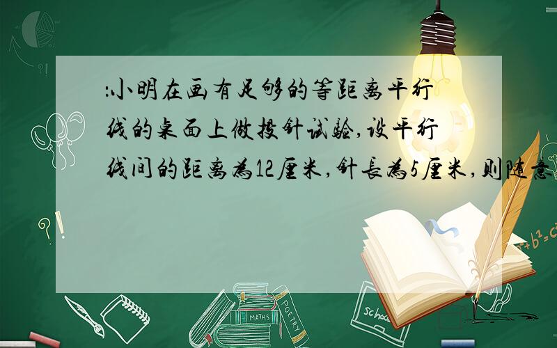 ：小明在画有足够的等距离平行线的桌面上做投针试验,设平行线间的距离为12厘米,针长为5厘米,则随意投针