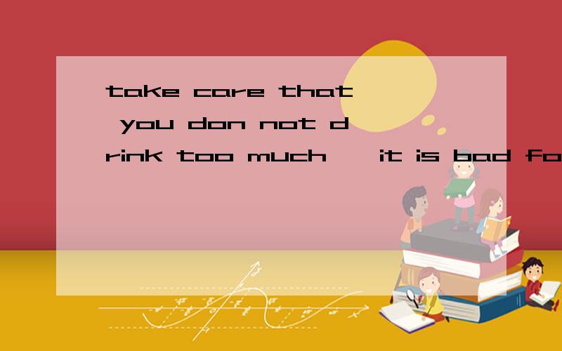 take care that you don not drink too much , it is bad for yo