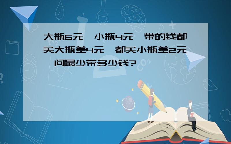 大瓶6元,小瓶4元,带的钱都买大瓶差4元,都买小瓶差2元,问最少带多少钱?