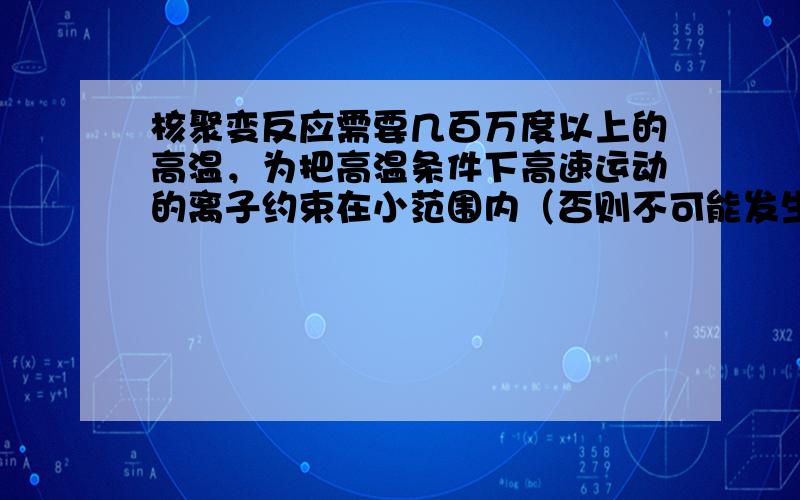 核聚变反应需要几百万度以上的高温，为把高温条件下高速运动的离子约束在小范围内（否则不可能发生核反应），通常采用磁约束的方