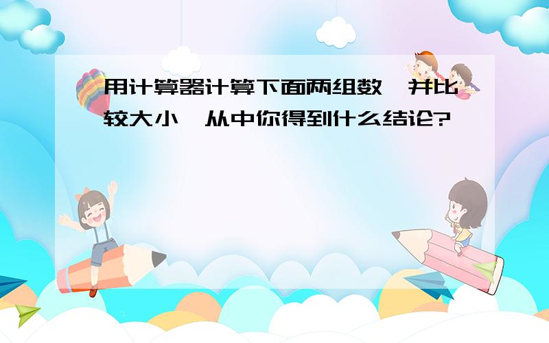 用计算器计算下面两组数,并比较大小,从中你得到什么结论?