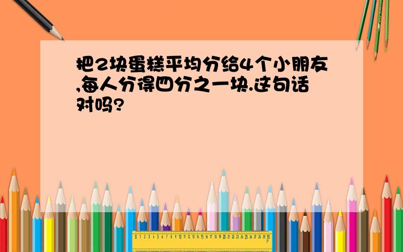 把2块蛋糕平均分给4个小朋友,每人分得四分之一块.这句话对吗?