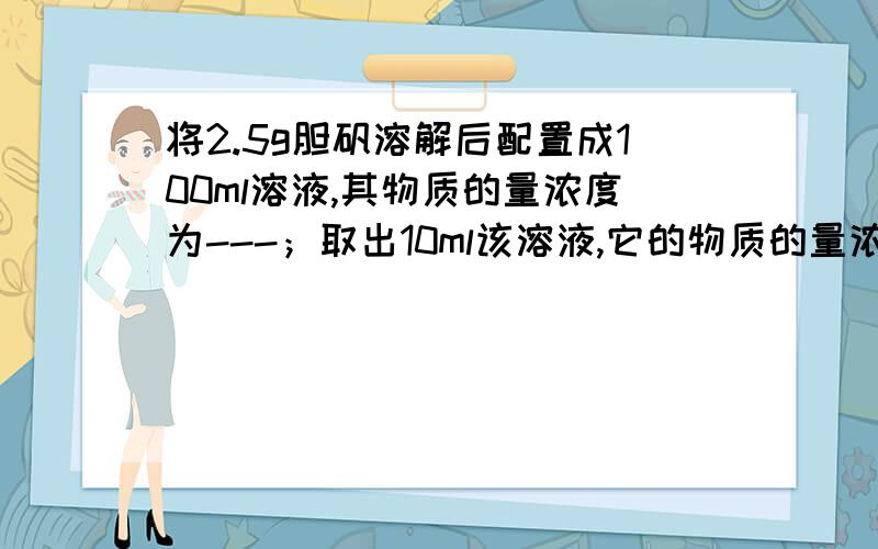 将2.5g胆矾溶解后配置成100ml溶液,其物质的量浓度为---；取出10ml该溶液,它的物质的量浓度为——；将取出的1