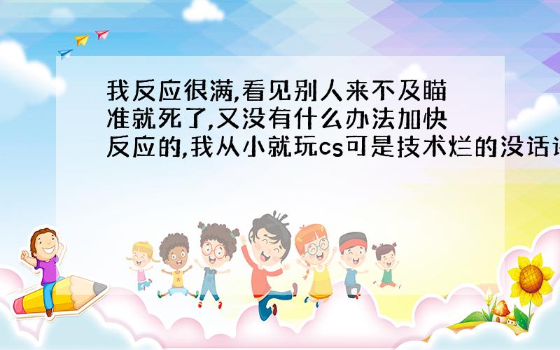 我反应很满,看见别人来不及瞄准就死了,又没有什么办法加快反应的,我从小就玩cs可是技术烂的没话讲