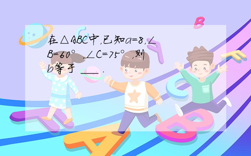 在△ABC中，已知a=8，∠B=60°，∠C=75°，则b等于 ___ ．