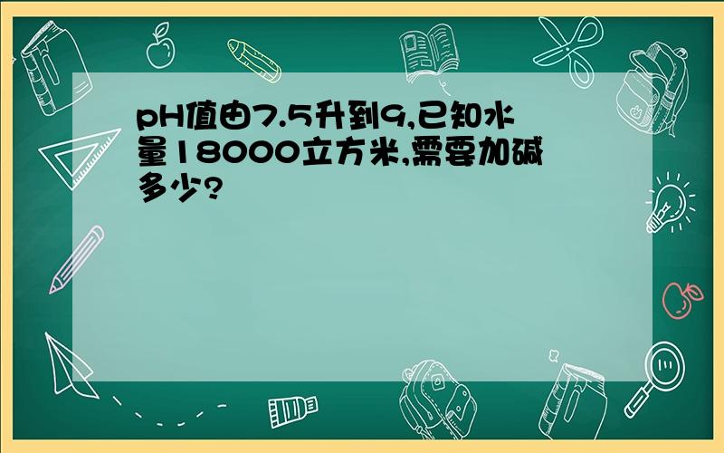 pH值由7.5升到9,已知水量18000立方米,需要加碱多少?