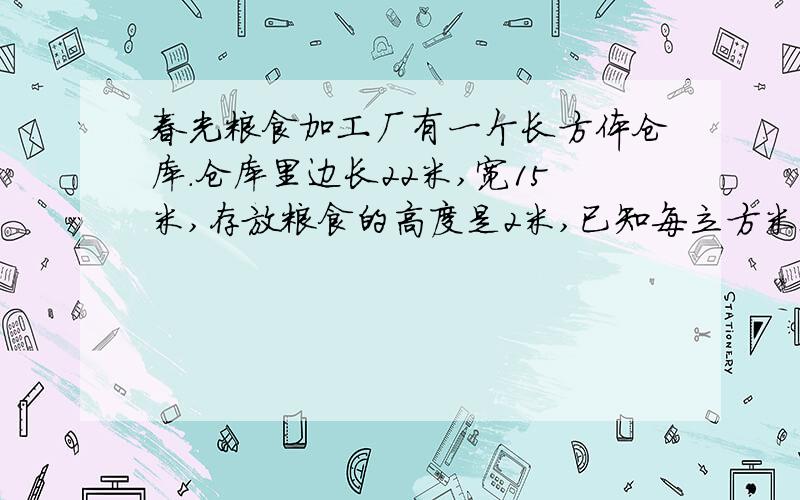 春光粮食加工厂有一个长方体仓库.仓库里边长22米,宽15米,存放粮食的高度是2米,已知每立方米粮食重900千克