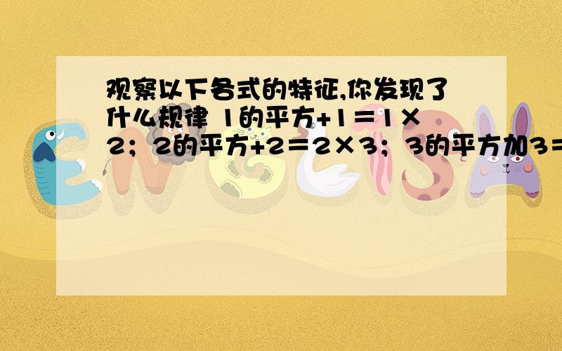 观察以下各式的特征,你发现了什么规律 1的平方+1＝1×2；2的平方+2＝2×3；3的平方加3＝3