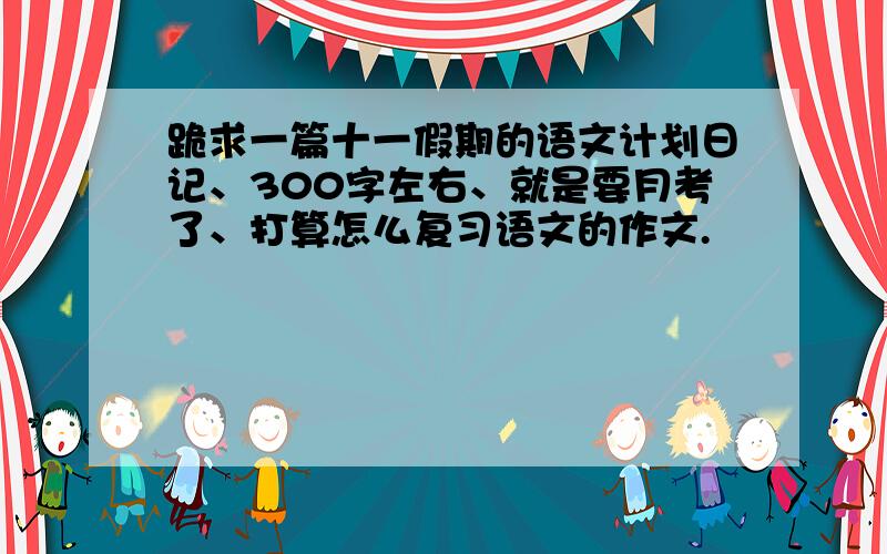 跪求一篇十一假期的语文计划日记、300字左右、就是要月考了、打算怎么复习语文的作文.