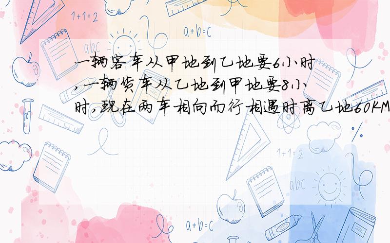 一辆客车从甲地到乙地要6小时,一辆货车从乙地到甲地要8小时,现在两车相向而行相遇时离乙地60KM两地相距