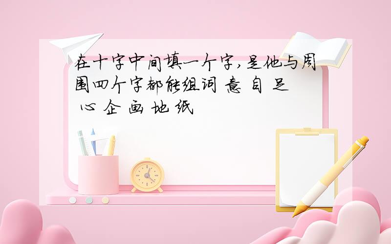 在十字中间填一个字,是他与周围四个字都能组词 意 自 足 心 企 画 地 纸