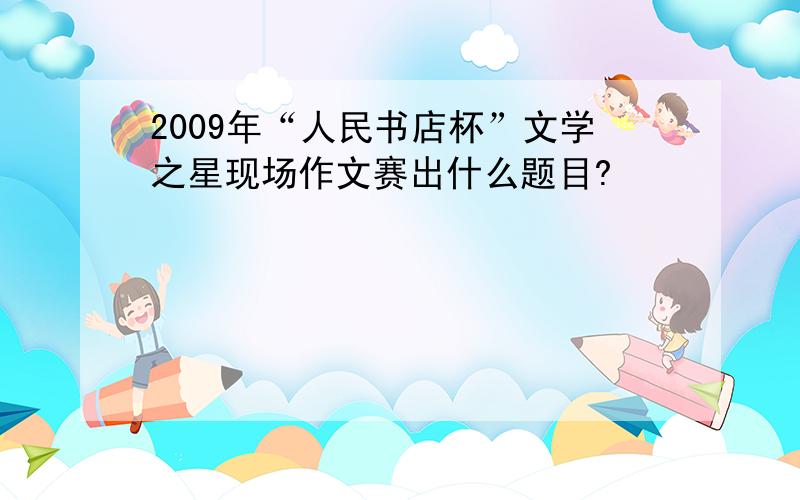 2009年“人民书店杯”文学之星现场作文赛出什么题目?